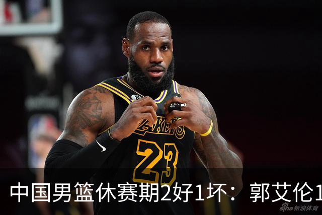 中国男篮休赛期2好1坏：郭艾伦19场变自由身，陈盈骏降薪续约，崔永熙代言国家队破局