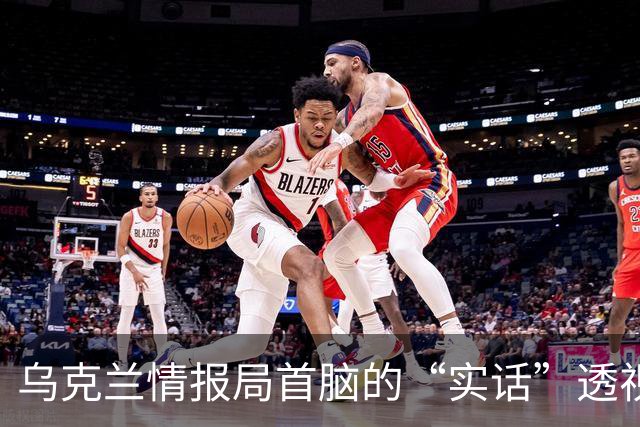 乌克兰情报局首脑的“实话”透视中俄博弈的真实盘算