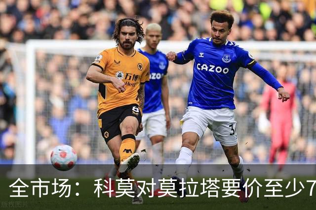全市场：科莫对莫拉塔要价至少700万欧，导致追求者望而却步