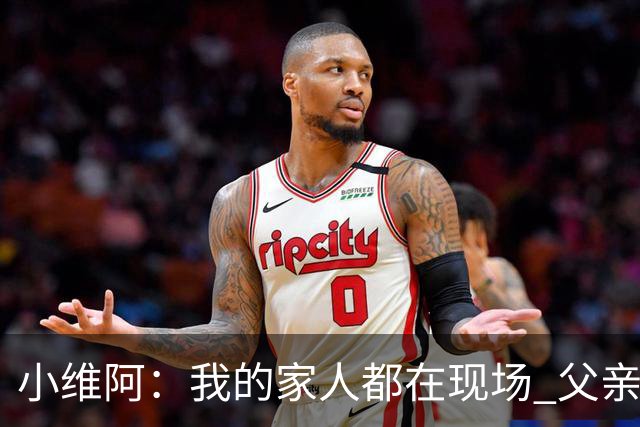 小维阿：我的家人都在现场 父亲会享受我的进球