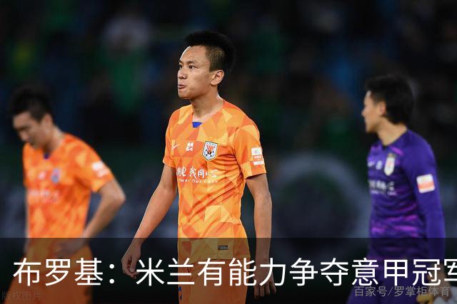 布罗基：米兰有能力争夺意甲冠军，给球迷带来他们应得的快乐