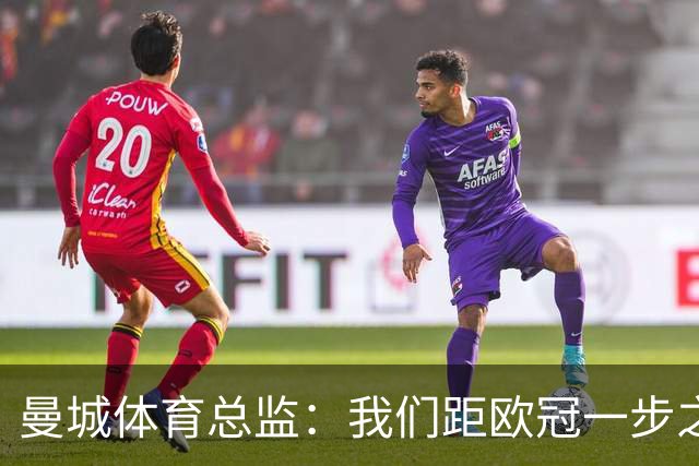 曼城体育总监：我们距欧冠一步之遥 想重返决赛